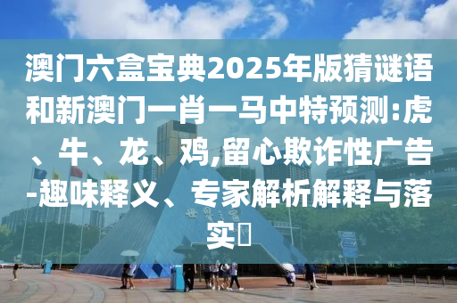 澳門六盒寶典2025年版猜謎語和新澳門一肖一馬中特預(yù)測:虎、牛、龍、雞,留心欺詐性廣告-趣味釋義、專家解析解釋與落實?