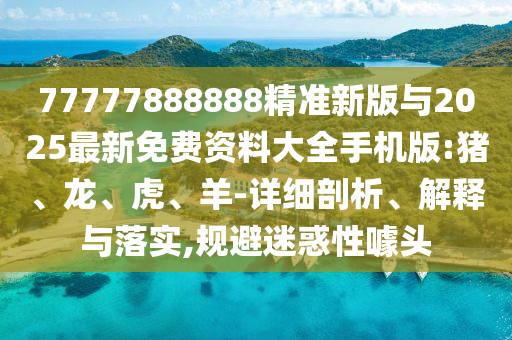 77777888888精準(zhǔn)新版與2025最新免費(fèi)資料大全手機(jī)版:豬、龍、虎、羊-詳細(xì)剖析、解釋與落實(shí),規(guī)避迷惑性噱頭