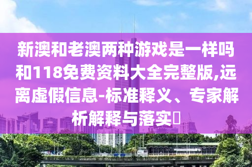新澳和老澳兩種游戲是一樣嗎和118免費(fèi)資料大全完整版,遠(yuǎn)離虛假信息-標(biāo)準(zhǔn)釋義、專家解析解釋與落實(shí)?
