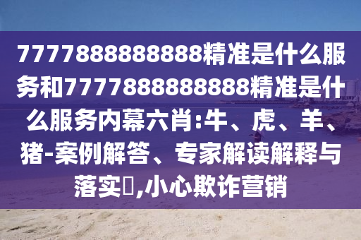 7777888888888精準是什么服務和7777888888888精準是什么服務內幕六肖:牛、虎、羊、豬-案例解答、專家解讀解釋與落實?,小心欺詐營銷
