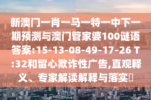 新澳門一肖一馬一特一中下一期預(yù)測與澳門管家婆100謎語答案:15-13-08-49-17-26 T:32和留心欺詐性廣告,直觀釋義、專家解讀解釋與落實?