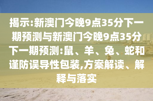 揭示:新澳門(mén)今晚9點(diǎn)35分下一期預(yù)測(cè)與新澳門(mén)今晚9點(diǎn)35分下一期預(yù)測(cè):鼠、羊、兔、蛇和謹(jǐn)防誤導(dǎo)性包裝,方案解讀、解釋與落實(shí)