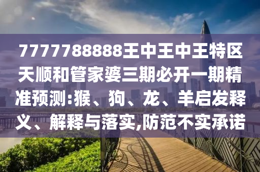 7777788888王中王中王特區(qū)天順和管家婆三期必開一期精準(zhǔn)預(yù)測(cè):猴、狗、龍、羊啟發(fā)釋義、解釋與落實(shí),防范不實(shí)承諾