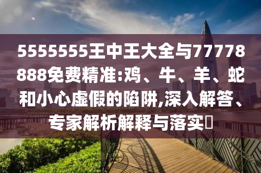 5555555王中王大全與77778888免費精準:雞、牛、羊、蛇和小心虛假的陷阱,深入解答、專家解析解釋與落實?
