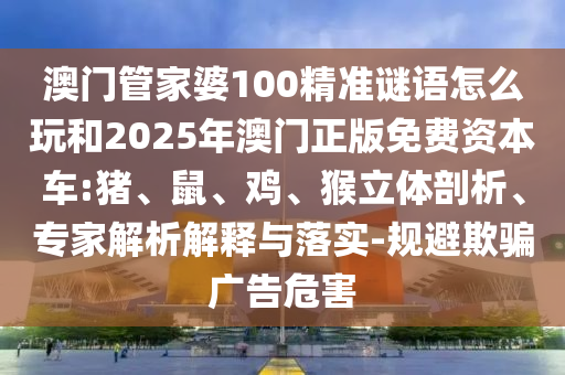 澳門管家婆100精準(zhǔn)謎語怎么玩和2025年澳門正版免費資本車:豬、鼠、雞、猴立體剖析、專家解析解釋與落實-規(guī)避欺騙廣告危害