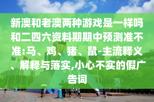 新澳和老澳兩種游戲是一樣嗎和二四六資料期期中預(yù)測(cè)準(zhǔn)不準(zhǔn):馬、雞、豬、鼠-主流釋義、解釋與落實(shí),小心不實(shí)的假?gòu)V告詞
