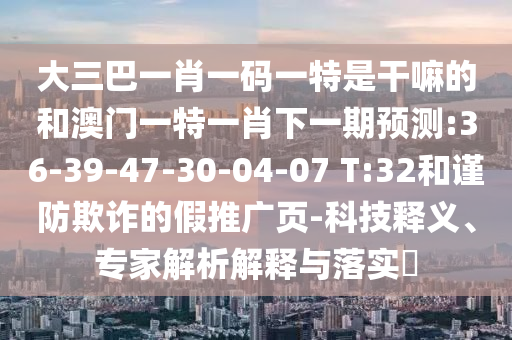 大三巴一肖一碼一特是干嘛的和澳門一特一肖下一期預(yù)測:36-39-47-30-04-07 T:32和謹(jǐn)防欺詐的假推廣頁-科技釋義、專家解析解釋與落實?