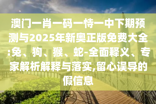澳門一肖一碼一恃一中下期預測與2025年新奧正版免費大全:兔、狗、猴、蛇-全面釋義、專家解析解釋與落實,留心誤導的假信息