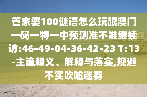 管家婆100謎語(yǔ)怎么玩跟澳門(mén)一碼一特一中預(yù)測(cè)準(zhǔn)不準(zhǔn)繼續(xù)訪:46-49-04-36-42-23 T:13-主流釋義、解釋與落實(shí),規(guī)避不實(shí)吹噓迷霧