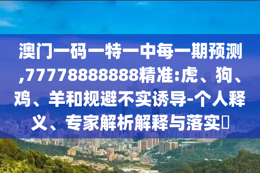 澳門一碼一特一中每一期預(yù)測(cè),77778888888精準(zhǔn):虎、狗、雞、羊和規(guī)避不實(shí)誘導(dǎo)-個(gè)人釋義、專家解析解釋與落實(shí)?