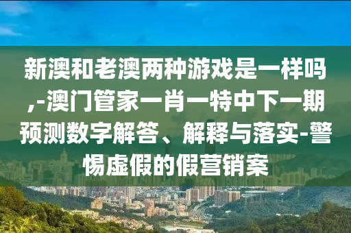 新澳和老澳兩種游戲是一樣嗎,-澳門管家一肖一特中下一期預(yù)測(cè)數(shù)字解答、解釋與落實(shí)-警惕虛假的假營(yíng)銷案