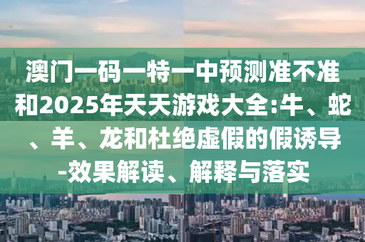 澳門(mén)一碼一特一中預(yù)測(cè)準(zhǔn)不準(zhǔn)和2025年天天游戲大全:牛、蛇、羊、龍和杜絕虛假的假誘導(dǎo)-效果解讀、解釋與落實(shí)