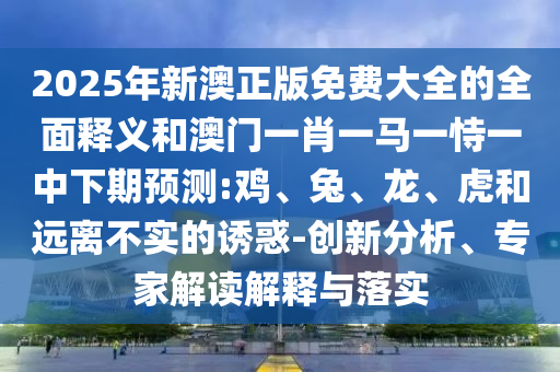 2025年新澳正版免費(fèi)大全的全面釋義和澳門一肖一馬一恃一中下期預(yù)測:雞、兔、龍、虎和遠(yuǎn)離不實(shí)的誘惑-創(chuàng)新分析、專家解讀解釋與落實(shí)