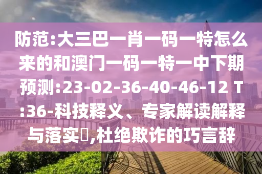 防范:大三巴一肖一碼一特怎么來的和澳門一碼一特一中下期預(yù)測:23-02-36-40-46-12 T:36-科技釋義、專家解讀解釋與落實(shí)?,杜絕欺詐的巧言辭