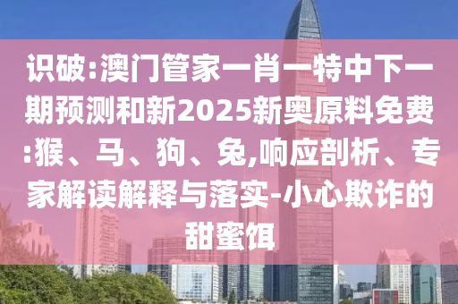 識破:澳門管家一肖一特中下一期預(yù)測和新2025新奧原料免費:猴、馬、狗、兔,響應(yīng)剖析、專家解讀解釋與落實-小心欺詐的甜蜜餌