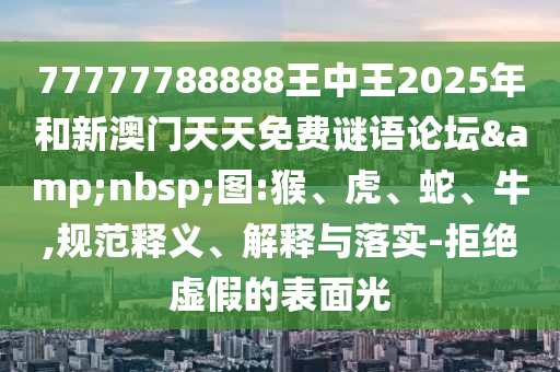 77777788888王中王2025年和新澳門(mén)天天免費(fèi)謎語(yǔ)論壇&nbsp;圖:猴、虎、蛇、牛,規(guī)范釋義、解釋與落實(shí)-拒絕虛假的表面光