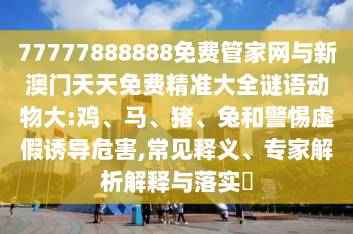 77777888888免費管家網與新澳門天天免費精準大全謎語動物大:雞、馬、豬、兔和警惕虛假誘導危害,常見釋義、專家解析解釋與落實?
