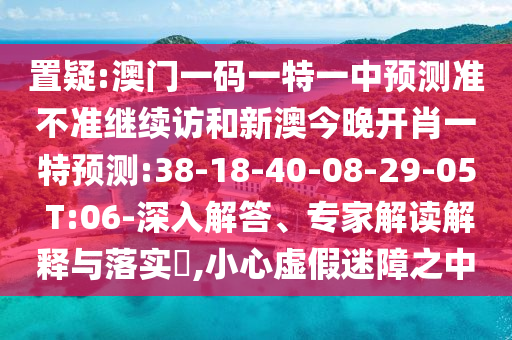置疑:澳門一碼一特一中預(yù)測準(zhǔn)不準(zhǔn)繼續(xù)訪和新澳今晚開肖一特預(yù)測:38-18-40-08-29-05 T:06-深入解答、專家解讀解釋與落實?,小心虛假迷障之中