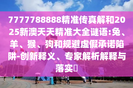7777788888精準傳真解和2025新澳天天精準大全謎語:兔、羊、猴、狗和規(guī)避虛假承諾陷阱-創(chuàng)新釋義、專家解析解釋與落實?