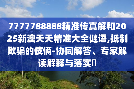 7777788888精準(zhǔn)傳真解和2025新澳天天精準(zhǔn)大全謎語,抵制欺騙的伎倆-協(xié)同解答、專家解讀解釋與落實?