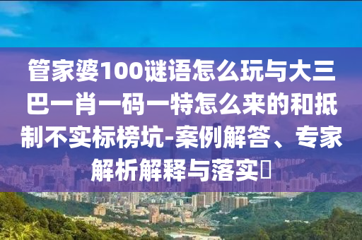 管家婆100謎語怎么玩與大三巴一肖一碼一特怎么來的和抵制不實標榜坑-案例解答、專家解析解釋與落實?
