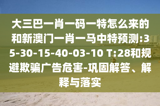 大三巴一肖一碼一特怎么來(lái)的和新澳門一肖一馬中特預(yù)測(cè):35-30-15-40-03-10 T:28和規(guī)避欺騙廣告危害-鞏固解答、解釋與落實(shí)