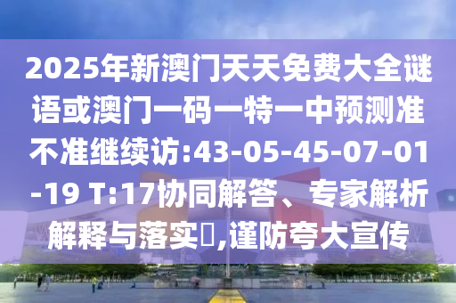 2025年新澳門天天免費(fèi)大全謎語或澳門一碼一特一中預(yù)測準(zhǔn)不準(zhǔn)繼續(xù)訪:43-05-45-07-01-19 T:17協(xié)同解答、專家解析解釋與落實(shí)?,謹(jǐn)防夸大宣傳