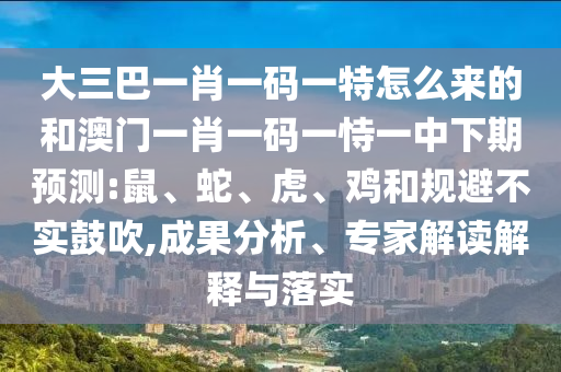大三巴一肖一碼一特怎么來的和澳門一肖一碼一恃一中下期預(yù)測:鼠、蛇、虎、雞和規(guī)避不實鼓吹,成果分析、專家解讀解釋與落實
