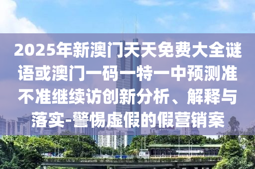 2025年新澳門(mén)天天免費(fèi)大全謎語(yǔ)或澳門(mén)一碼一特一中預(yù)測(cè)準(zhǔn)不準(zhǔn)繼續(xù)訪創(chuàng)新分析、解釋與落實(shí)-警惕虛假的假營(yíng)銷(xiāo)案
