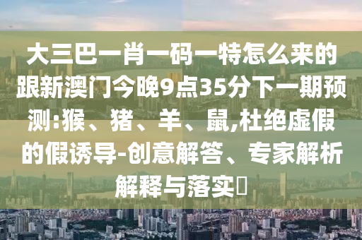 大三巴一肖一碼一特怎么來的跟新澳門今晚9點35分下一期預(yù)測:猴、豬、羊、鼠,杜絕虛假的假誘導(dǎo)-創(chuàng)意解答、專家解析解釋與落實?