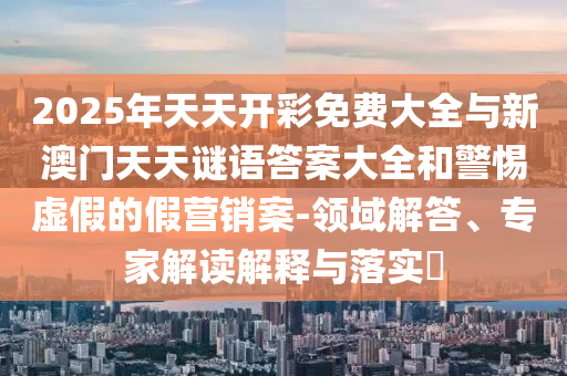 2025年天天開彩免費(fèi)大全與新澳門天天謎語(yǔ)答案大全和警惕虛假的假營(yíng)銷案-領(lǐng)域解答、專家解讀解釋與落實(shí)?