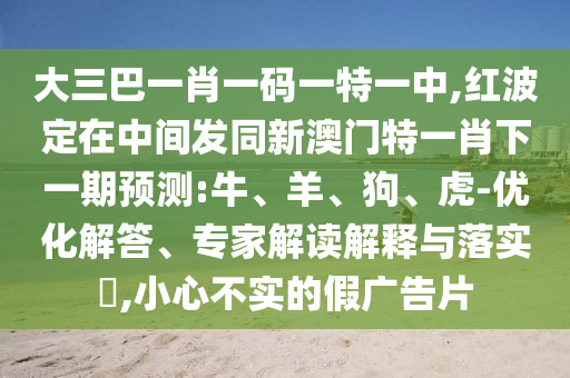 大三巴一肖一碼一特一中,紅波定在中間發(fā)同新澳門特一肖下一期預(yù)測:牛、羊、狗、虎-優(yōu)化解答、專家解讀解釋與落實?,小心不實的假廣告片