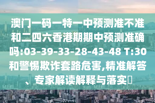 澳門(mén)一碼一特一中預(yù)測(cè)準(zhǔn)不準(zhǔn)和二四六香港期期中預(yù)測(cè)準(zhǔn)確嗎:03-39-33-28-43-48 T:30和警惕欺詐套路危害,精準(zhǔn)解答、專(zhuān)家解讀解釋與落實(shí)?