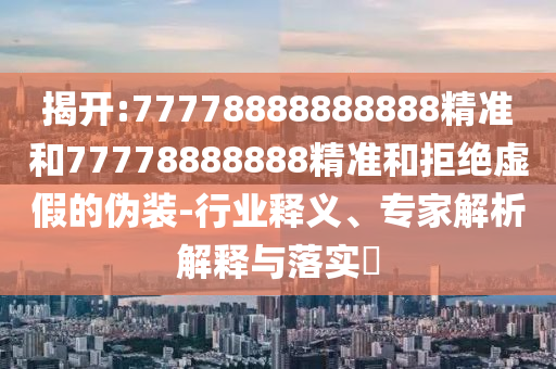 揭開:77778888888888精準(zhǔn)和77778888888精準(zhǔn)和拒絕虛假的偽裝-行業(yè)釋義、專家解析解釋與落實?