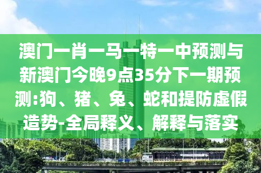 澳門一肖一馬一特一中預(yù)測與新澳門今晚9點(diǎn)35分下一期預(yù)測:狗、豬、兔、蛇和提防虛假造勢-全局釋義、解釋與落實(shí)