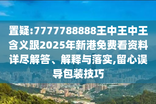 置疑:7777788888王中王中王含義跟2025年新港免費看資料詳盡解答、解釋與落實,留心誤導(dǎo)包裝技巧