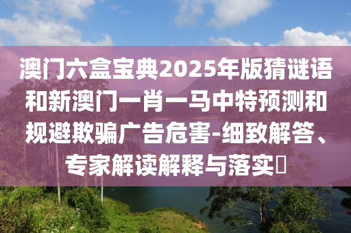 澳門六盒寶典2025年版猜謎語和新澳門一肖一馬中特預(yù)測和規(guī)避欺騙廣告危害-細(xì)致解答、專家解讀解釋與落實?