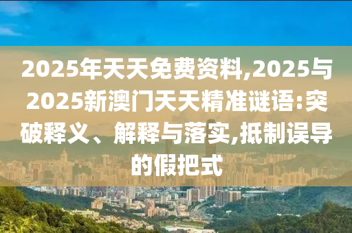 2025年天天免費(fèi)資料,2025與2025新澳門天天精準(zhǔn)謎語(yǔ):突破釋義、解釋與落實(shí),抵制誤導(dǎo)的假把式