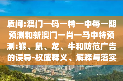 質(zhì)問:澳門一碼一特一中每一期預(yù)測和新澳門一肖一馬中特預(yù)測:猴、鼠、龍、牛和防范廣告的誤導(dǎo)-權(quán)威釋義、解釋與落實