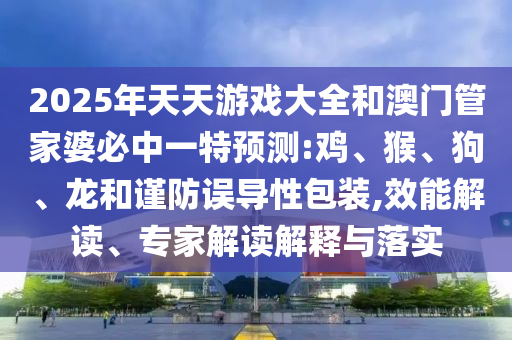 2025年天天游戲大全和澳門管家婆必中一特預(yù)測(cè):雞、猴、狗、龍和謹(jǐn)防誤導(dǎo)性包裝,效能解讀、專家解讀解釋與落實(shí)