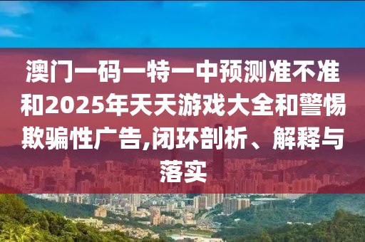 澳門一碼一特一中預(yù)測(cè)準(zhǔn)不準(zhǔn)和2025年天天游戲大全和警惕欺騙性廣告,閉環(huán)剖析、解釋與落實(shí)