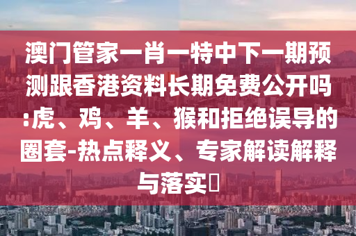 澳門管家一肖一特中下一期預測跟香港資料長期免費公開嗎:虎、雞、羊、猴和拒絕誤導的圈套-熱點釋義、專家解讀解釋與落實?
