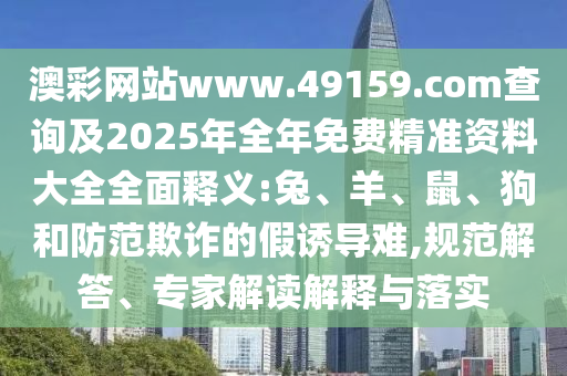 澳彩網(wǎng)站www.49159.соm查詢及2025年全年免費(fèi)精準(zhǔn)資料大全全面釋義:兔、羊、鼠、狗和防范欺詐的假誘導(dǎo)難,規(guī)范解答、專家解讀解釋與落實(shí)