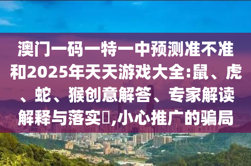 澳門一碼一特一中預(yù)測準(zhǔn)不準(zhǔn)和2025年天天游戲大全:鼠、虎、蛇、猴創(chuàng)意解答、專家解讀解釋與落實(shí)?,小心推廣的騙局