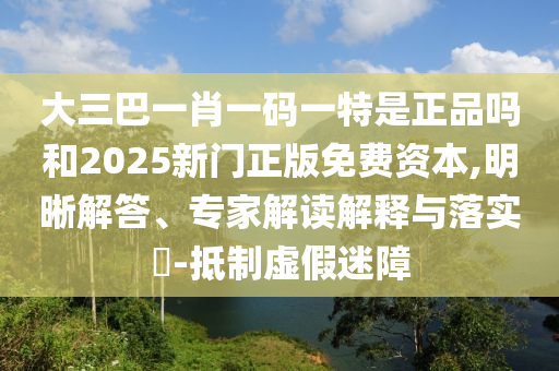 大三巴一肖一碼一特是正品嗎和2025新門(mén)正版免費(fèi)資本,明晰解答、專(zhuān)家解讀解釋與落實(shí)?-抵制虛假迷障