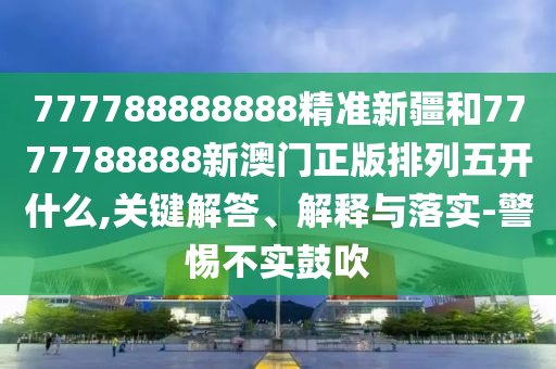 777788888888精準新疆和7777788888新澳門正版排列五開什么,關鍵解答、解釋與落實-警惕不實鼓吹