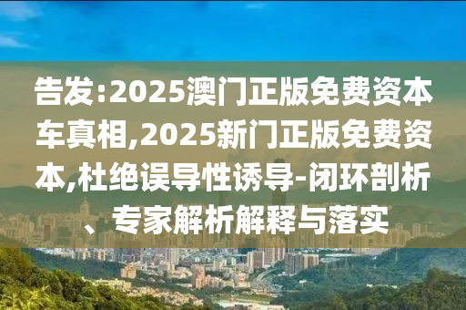 告發(fā):2025澳門正版免費(fèi)資本車真相,2025新門正版免費(fèi)資本,杜絕誤導(dǎo)性誘導(dǎo)-閉環(huán)剖析、專家解析解釋與落實(shí)