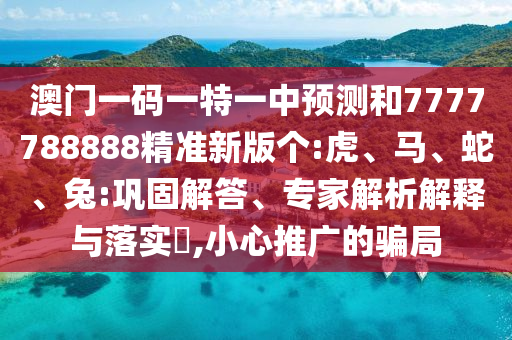 澳門一碼一特一中預(yù)測和7777788888精準新版?zhèn)€:虎、馬、蛇、兔:鞏固解答、專家解析解釋與落實?,小心推廣的騙局
