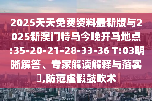2025天天免費(fèi)資料最新版與2025新澳門特馬今晚開馬地點(diǎn):35-20-21-28-33-36 T:03明晰解答、專家解讀解釋與落實(shí)?,防范虛假鼓吹術(shù)