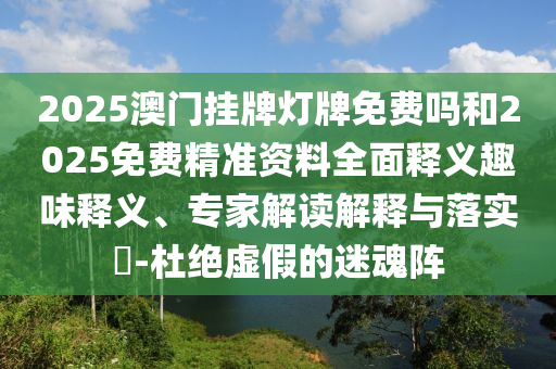 2025澳門掛牌燈牌免費嗎和2025免費精準(zhǔn)資料全面釋義趣味釋義、專家解讀解釋與落實?-杜絕虛假的迷魂陣